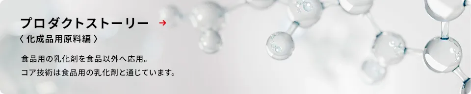 食品用の乳化剤を食品以外へ応用した化成品用原料を、プロダクトストーリー＜化成品用原料編＞を通じてご紹介します。