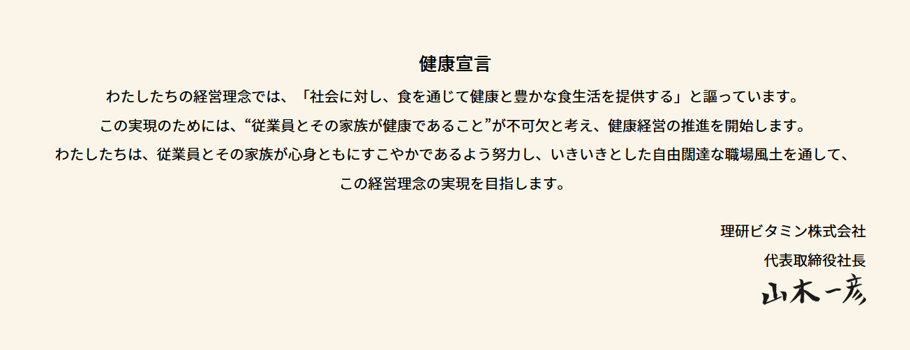 健康宣言 わたしたちの経営理念では、「社会に対し、食を通じて健康と豊かな食生活を提供する」と謳っています。この実現のためには、“従業員とその家族が健康であること”が不可欠と考え、健康経営の推進を開始します。わたしたちは、従業員とその家族が心身ともにすこやかであるよう努力し、いきいきとした自由闊達な職場風土を通して、この経営理念の実現を目指します。 理研ビタミン株式会社 代表取締役社長 山木一彦