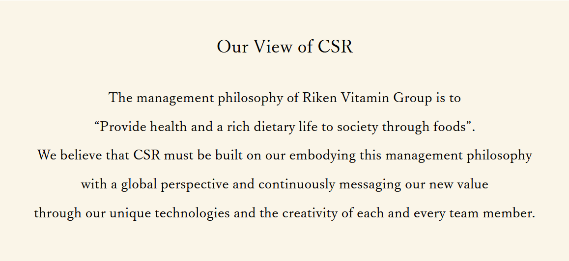 Our View of CSR The Riken Vitamin Group’s management philosophy is to help enrich our society through healthy, enjoyable foods.We believe that CSR must be built on our embodying this management philosophy with a global perspective and continuously messaging our new value through our unique technologies and the creativity of each and every team member.