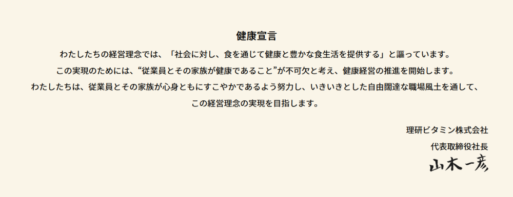 健康宣言「わたしたちの経営理念では、「社会に対し、食を通じて健康と豊かな食生活を提供する」と謳っています。 この実現のためには、“従業員とその家族が健康であること”が不可欠と考え、健康経営の推進を開始します。 わたしたちは、従業員とその家族が心身ともにすこやかであるよう努力し、 いきいきとした自由闊達な職場風土を通して、この経営理念の実現を目指します。」