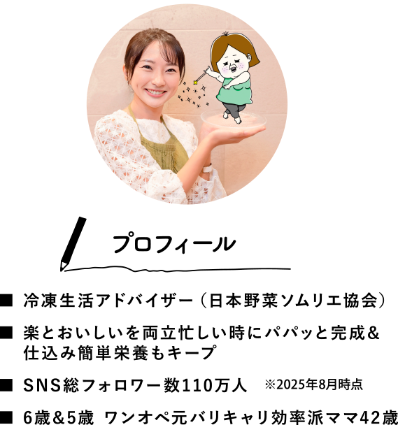 ＜プロフィール＞■冷凍生活アドバイザー（日本野菜ソムリエ協会）■楽とおいしいを両立忙しい時にパパッと完成&仕込み簡単栄養もキープ■SNS総フォロワー数110万人■6歳&5歳 ワンオペ元バリキャリ効率派ママ42歳