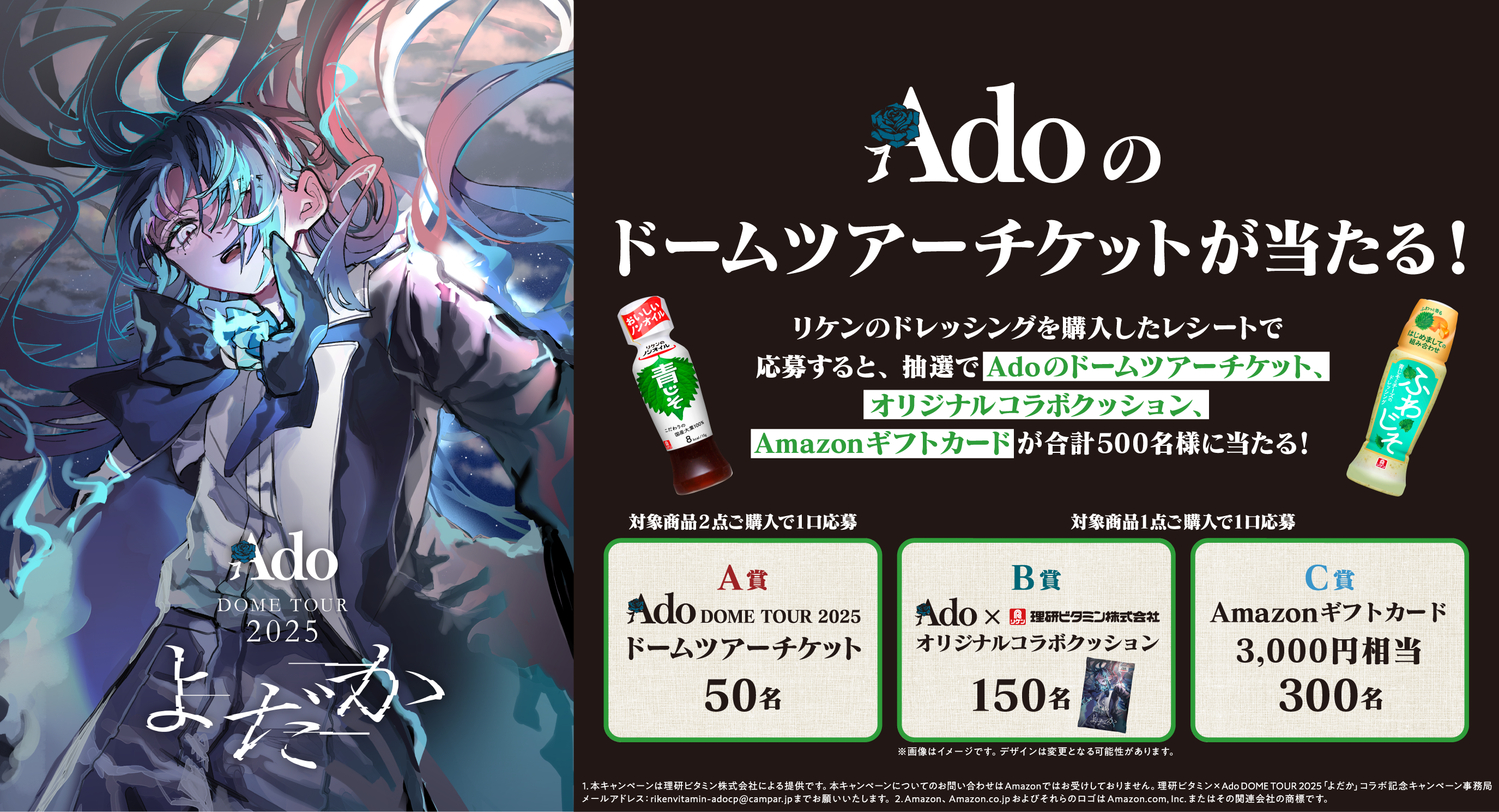 Ado のドームツアーチケットが当たる！ リケンのドレッシングを購入したレシートで応募すると、抽選でAdoのドームツアーチケット、オリジナルコラボクッション、Amazonギフトカードが合計500名様に当たる！ 対象商品2点ご購入で1口応募 A賞 Ado DOME TOUR 2025 ドームツアーチケット 50名 対象商品1点ご購入で1口応募 B賞 Ado × 理研ビタミン株式会社 オリジナルコラボクッション 150名 C賞 Amazonギフトカード 3,000円相当 300名 ※画像はイメージです。デザインは変更となる可能性があります。 1. 本キャンペーンは理研ビタミン株式会社による提供です。本キャンペーンについてのお問い合わせはAmazonではお受けしておりません。理研ビタミン × Ado DOME TOUR 2025「よだか」コラボ記念キャンペーン事務局メールアドレス：rikenvitamin-adocp@campar.jp までお願いいたします。2. Amazon、Amazon.co.jp およびそれらのロゴは Amazon.com, Inc. またはその関連会社の商標です。
