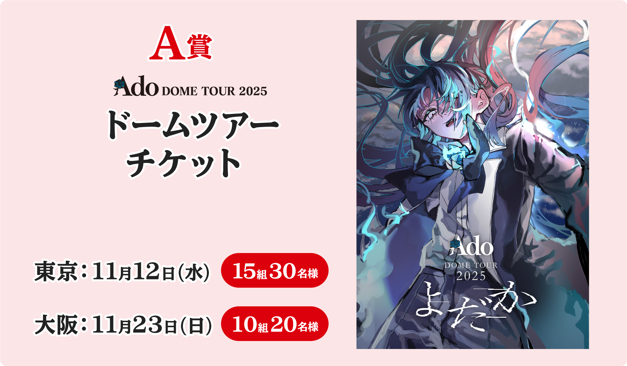 A賞 Ado DOME TOUR 2025 ドームツアーチケット 東京：11月12日(水) 15組30名様 大阪：11月23日(日) 10組20名様