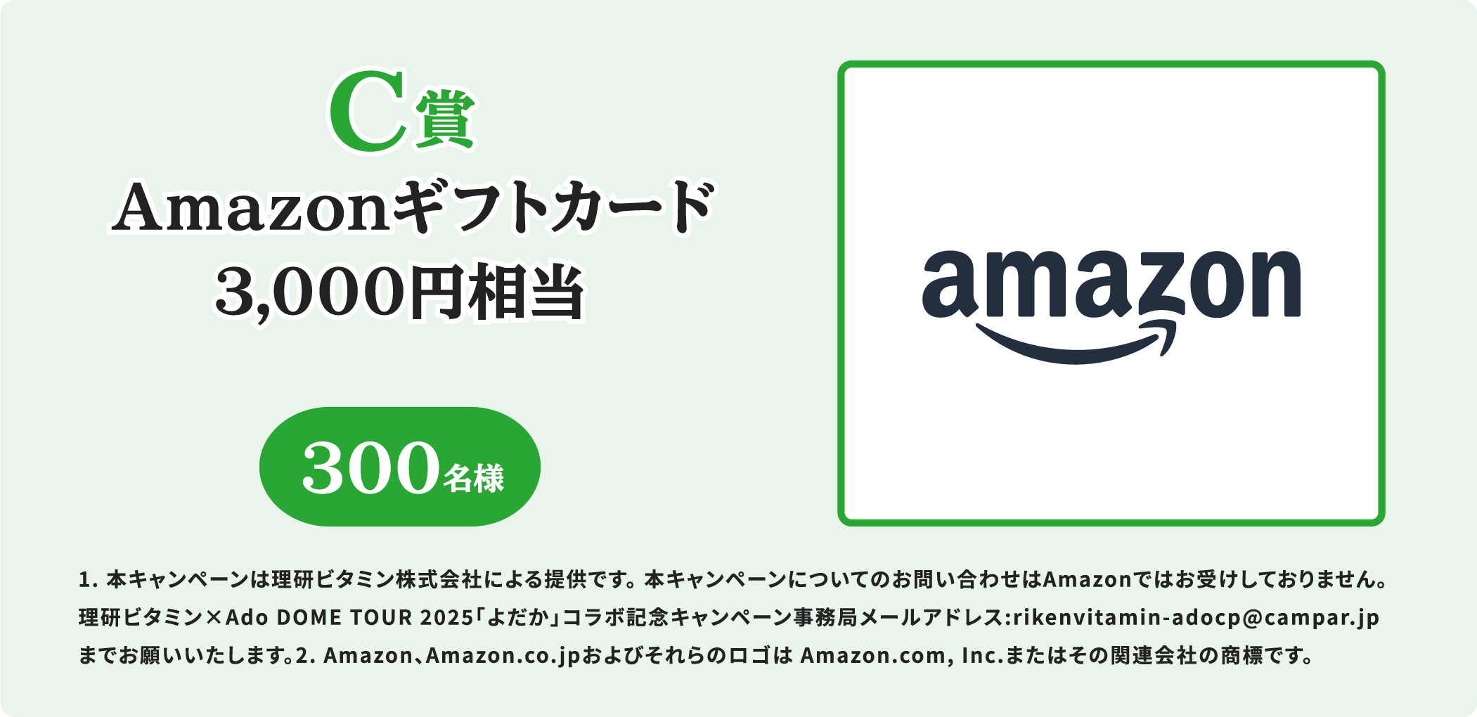 C賞 Amazonギフトカード 3,000円相当 300名様 1. 本キャンペーンは理研ビタミン株式会社による提供です。 本キャンペーンについてのお問い合わせはAmazonではお受けしておりません。 理研ビタミン×Ado DOME TOUR 2025「よだか」コラボ記念キャンペーン事務局メールアドレス:rikenvitamin-adocp@campar.jp までお願いいたします。2. Amazon、Amazon.co.jpおよびそれらのロゴは Amazon.com, Inc.またはその関連会社の商標です。