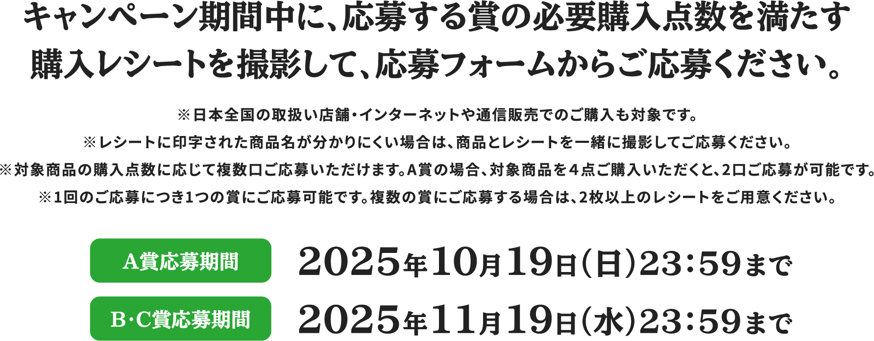 キャンペーン期間中に、応募する賞の必要購入点数を満たす購入レシートを撮影して、応募フォームからご応募ください。 ※日本全国の取扱い店舗・インターネットや通信販売でのご購入も対象です。※レシートに印字された商品名が分かりにくい場合は、商品とレシートを一緒に撮影してご応募ください。※対象商品の購入点数に応じて複数口ご応募いただけます。A賞の場合、対象商品を４点ご購入いただくと、2口ご応募が可能です。※1回のご応募につき1つの賞にご応募可能です。複数の賞にご応募する場合は、2枚以上のレシートをご用意ください。 A賞応募期間 2025年10月19日（日）23：59まで B・C賞応募期間 2025年11月19日（水）23：59まで