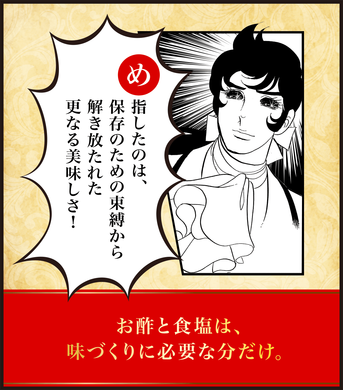 め指したのは、保存のための束縛から解き放たれた更なる美味しさ！お酢と食塩は、味づくりに必要な分だけ。