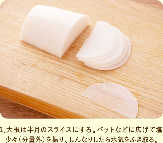 1．大根は半月のスライスにする。バットなどに広げて塩少々（分量外）を振り、しんなりしたら水気をふき取る。