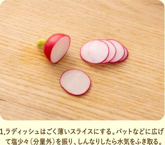 1．ラディッシュはごく薄いスライスにする。バットなどに広げて塩少々（分量外）を振り、しんなりしたら水気をふき取る。