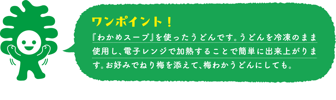 『わかめスープ』を使ったうどんです。うどんを冷凍のまま使用し、電子レンジで加熱することで簡単に出来上がります。お好みでねり梅を添えて、梅わかうどんにしても。