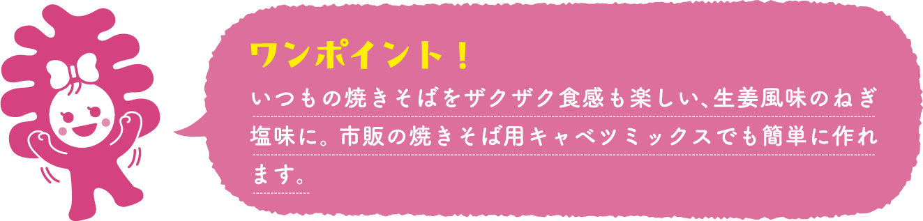いつもの焼きそばをザクザク食感も楽しい、生姜風味のねぎ塩味に。 市販の焼きそば用キャベツミックスでも簡単に作れます。