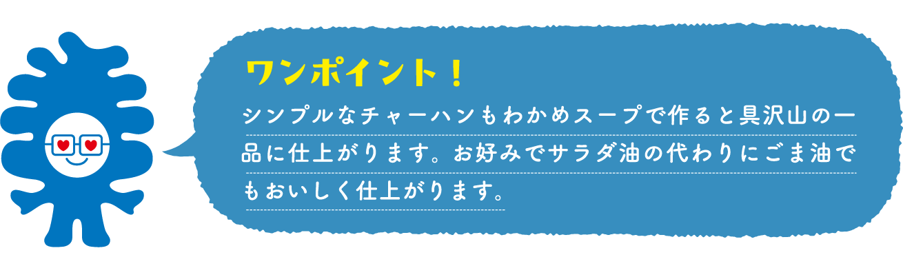 シンプルなチャーハンもわかめスープで作ると具沢山の一品に仕上がります。 お好みでサラダ油の代わりにごま油でもおいしく仕上がります。
