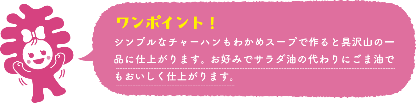 シンプルなチャーハンもわかめスープで作ると具沢山の一品に仕上がります。 お好みでサラダ油の代わりにごま油でもおいしく仕上がります。