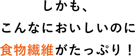 しかも、こんなにおいしいのに食物繊維がたっぷり！