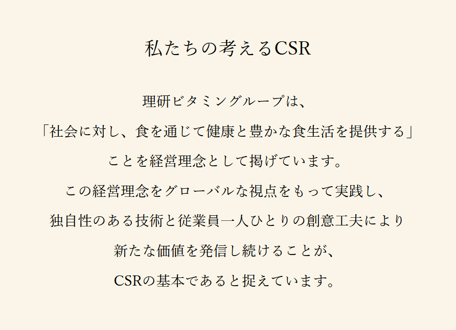 私たちの考えるCSR 理研ビタミングループは、「社会に対し、食を通じて健康と豊かな食生活を提供する」ことを経営理念として掲げています。この経営理念をグローバルな視点をもって実践し、独自性のある技術と従業員一人ひとりの創意工夫により新たな価値を発信し続けることが、CSRの基本であると捉えています。